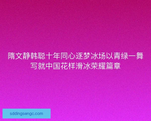 隋文静韩聪十年同心逐梦冰场以青绿一舞写就中国花样滑冰荣耀篇章