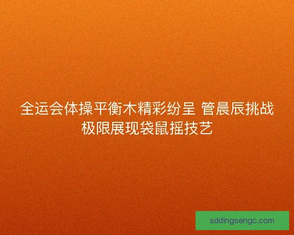 全运会体操平衡木精彩纷呈 管晨辰挑战极限展现袋鼠摇技艺