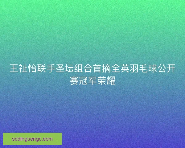 王祉怡联手圣坛组合首摘全英羽毛球公开赛冠军荣耀