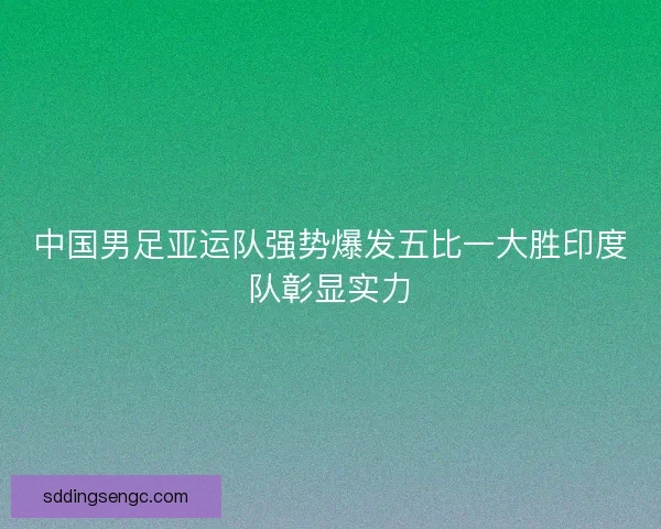 中国男足亚运队强势爆发五比一大胜印度队彰显实力