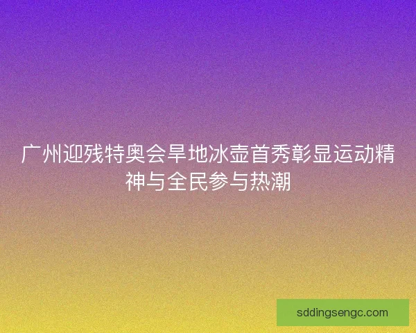广州迎残特奥会旱地冰壶首秀彰显运动精神与全民参与热潮