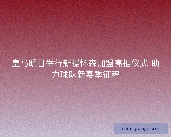 皇马明日举行新援怀森加盟亮相仪式 助力球队新赛季征程