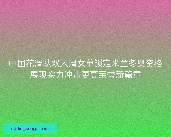 中国花滑队双人滑女单锁定米兰冬奥资格展现实力冲击更高荣誉新篇章