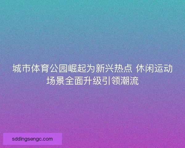 城市体育公园崛起为新兴热点 休闲运动场景全面升级引领潮流