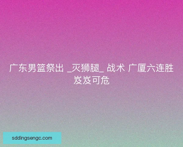 广东男篮祭出 _灭狮腿_ 战术 广厦六连胜岌岌可危