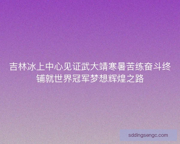 吉林冰上中心见证武大靖寒暑苦练奋斗终铺就世界冠军梦想辉煌之路