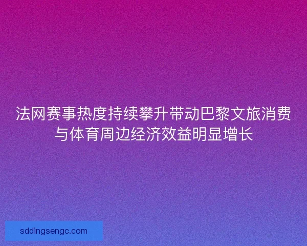 法网赛事热度持续攀升带动巴黎文旅消费与体育周边经济效益明显增长