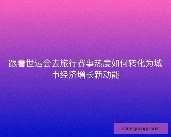 跟着世运会去旅行赛事热度如何转化为城市经济增长新动能