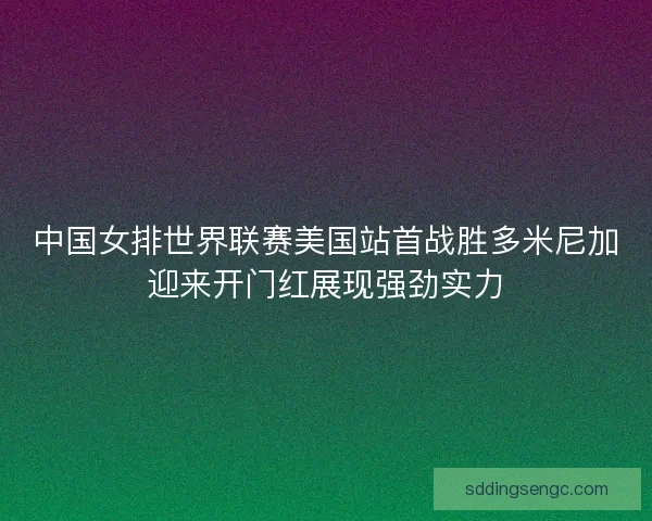 中国女排世界联赛美国站首战胜多米尼加迎来开门红展现强劲实力