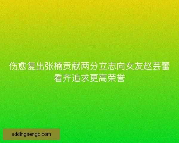 伤愈复出张楠贡献两分立志向女友赵芸蕾看齐追求更高荣誉