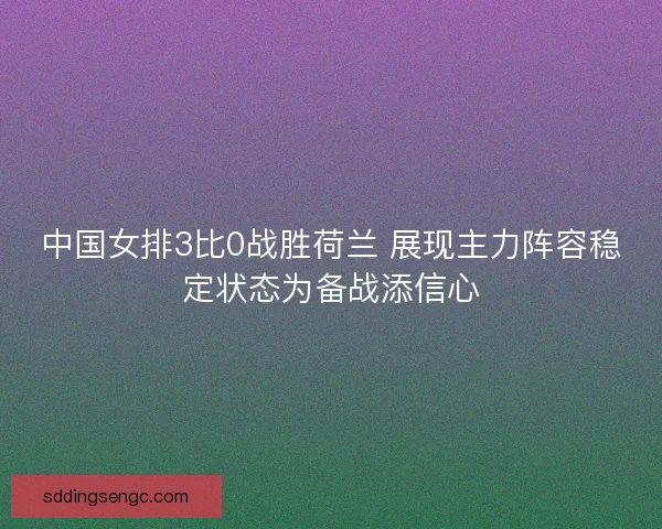中国女排3比0战胜荷兰 展现主力阵容稳定状态为备战添信心