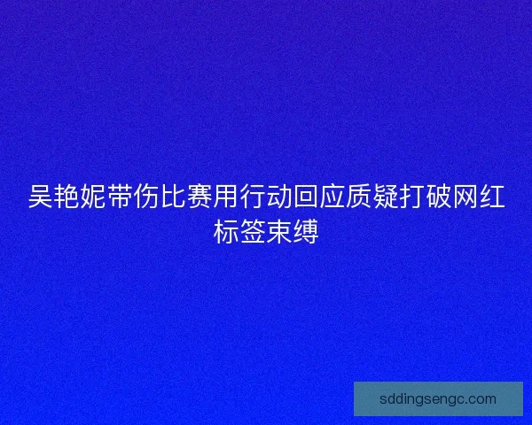 吴艳妮带伤比赛用行动回应质疑打破网红标签束缚 吴艳妮带伤比赛用行动回应质疑打破网红标签束缚