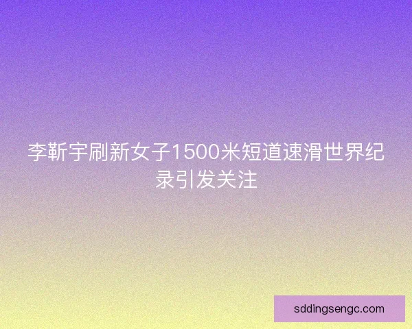 李靳宇刷新女子1500米短道速滑世界纪录引发关注 李靳宇刷新女子1500米短道速滑世界纪录引发关注