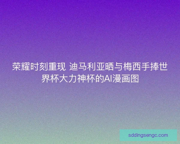 荣耀时刻重现 迪马利亚晒与梅西手捧世界杯大力神杯的AI漫画图