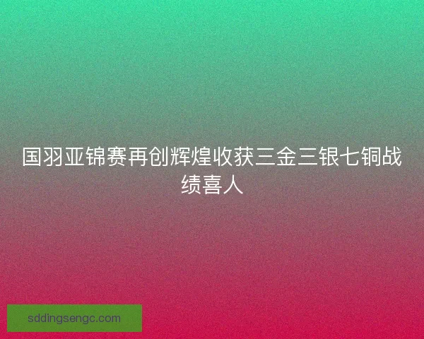 国羽亚锦赛再创辉煌收获三金三银七铜战绩喜人 国羽亚锦赛再创辉煌收获三金三银七铜战绩喜人